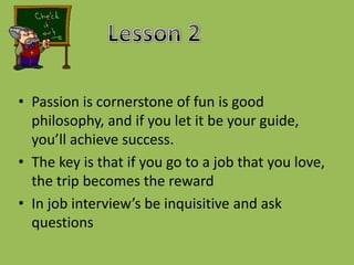 Lesson 2Passion is cornerstone of fun is good philosophy, and if you let it be your guide, you’ll achieve success.The key is that if you go to a job that you love, the trip becomes the rewardIn job interview’s be inquisitive and ask questions 