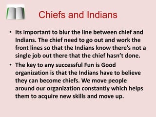 Chiefs and IndiansIts important to blur the line between chief and Indians. The chief need to go out and work the front lines so that the Indians know there’s not a single job out there that the chief hasn’t done.  The key to any successful Fun is Good organization is that the Indians have to believe they can become chiefs. We move people around our organization constantly which helps them to acquire new skills and move up. 