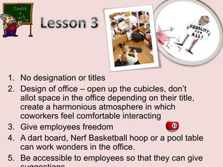 Lesson 3No designation or titlesDesign of office – open up the cubicles, don’t allot space in the office depending on their title, create a harmonious atmosphere in which coworkers feel comfortable interactingGive employees freedomA dart board, Nerf Basketball hoop or a pool table       can work wonders in the office. Be accessible to employees so that they can give suggestions