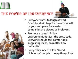The power of IrreverenceEveryone wants to laugh at work. Don’t be afraid to poke fun at yourself or your company. Successful companies are viewed as irrelevant. Promote a causal  Friday environment, not just the dress code. Everyone should feel comfortable suggesting ideas, no matter how outlandish.Every office needs a few “Good clubhouse” people to keep things lose