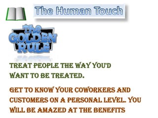 The Human TouchTreat people the way you'd want to be treated.Get to know your coworkers and customers on a personal level. You will be amazed at the benefits