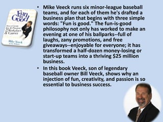 Mike Veeck runs six minor-league baseball teams, and for each of them he's drafted a business plan that begins with three simple words: "Fun is good." The fun-is-good philosophy not only has worked to make an evening at one of his ballparks--full of laughs, zany promotions, and free giveaways--enjoyable for everyone; it has transformed a half-dozen money-losing or start-up teams into a thriving $25 million business.In this book Veeck, son of legendary baseball owner Bill Veeck, shows why an injection of fun, creativity, and passion is so essential to business success. 