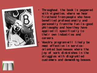 Throughout, the book is peppered with vignettes, where we hear firsthand from people who have benefited professionally and personally from the fun-is-good philosophy and how they have applied it specifically to their own industries and careers.Veeck'sprogram will likely be most effective in service-oriented businesses where the joy of work diminishes in the struggles with disgruntled customers and demanding bosses.  