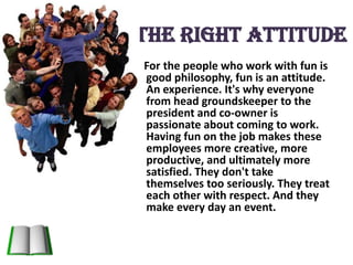 The Right attitudeFor the people who work with fun is good philosophy, fun is an attitude. An experience. It's why everyone from head groundskeeper to the president and co-owner is passionate about coming to work. Having fun on the job makes these employees more creative, more productive, and ultimately more satisfied. They don't take themselves too seriously. They treat each other with respect. And they make every day an event.
