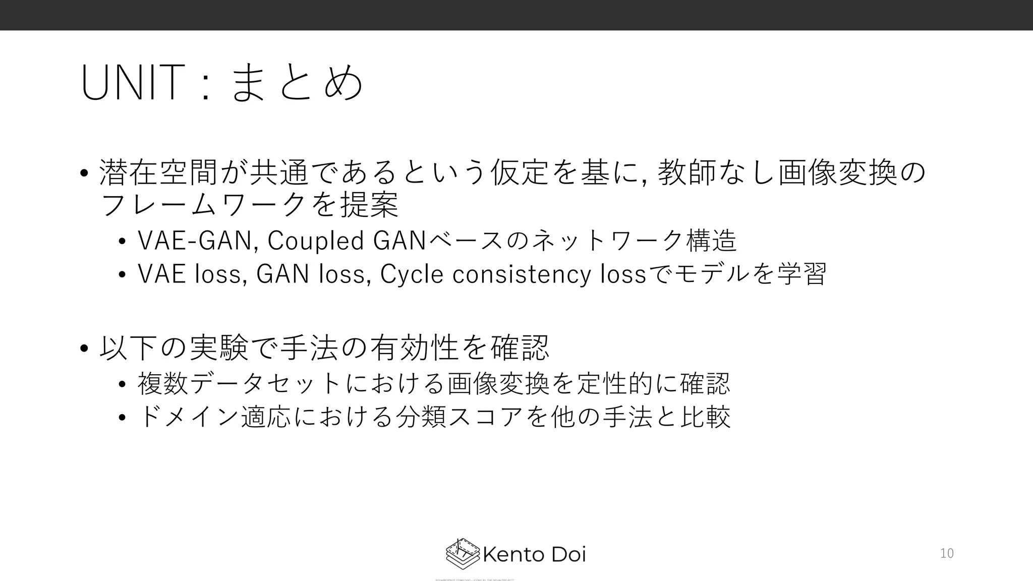 UNIT : まとめ
• 潜在空間が共通であるという仮定を基に, 教師なし画像変換の
フレームワークを提案
• VAE-GAN, Coupled GANベースのネットワーク構造
• VAE loss, GAN loss, Cycle consistency lossでモデルを学習
• 以下の実験で⼿法の有効性を確認
• 複数データセットにおける画像変換を定性的に確認
• ドメイン適応における分類スコアを他の⼿法と⽐較
10
 