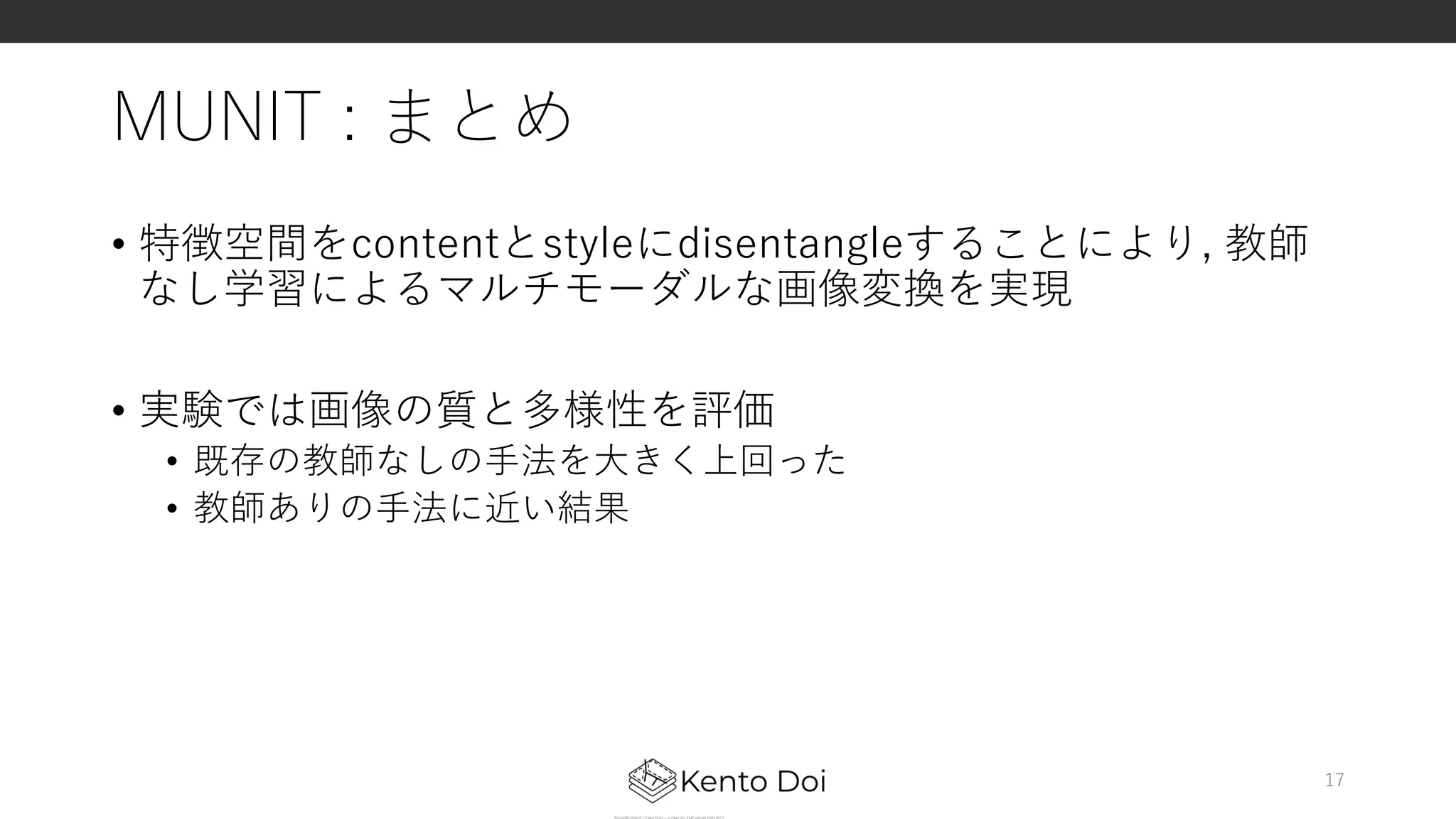 MUNIT : まとめ
• 特徴空間をcontentとstyleにdisentangleすることにより, 教師
なし学習によるマルチモーダルな画像変換を実現
• 実験では画像の質と多様性を評価
• 既存の教師なしの⼿法を⼤きく上回った
• 教師ありの⼿法に近い結果
17
 
