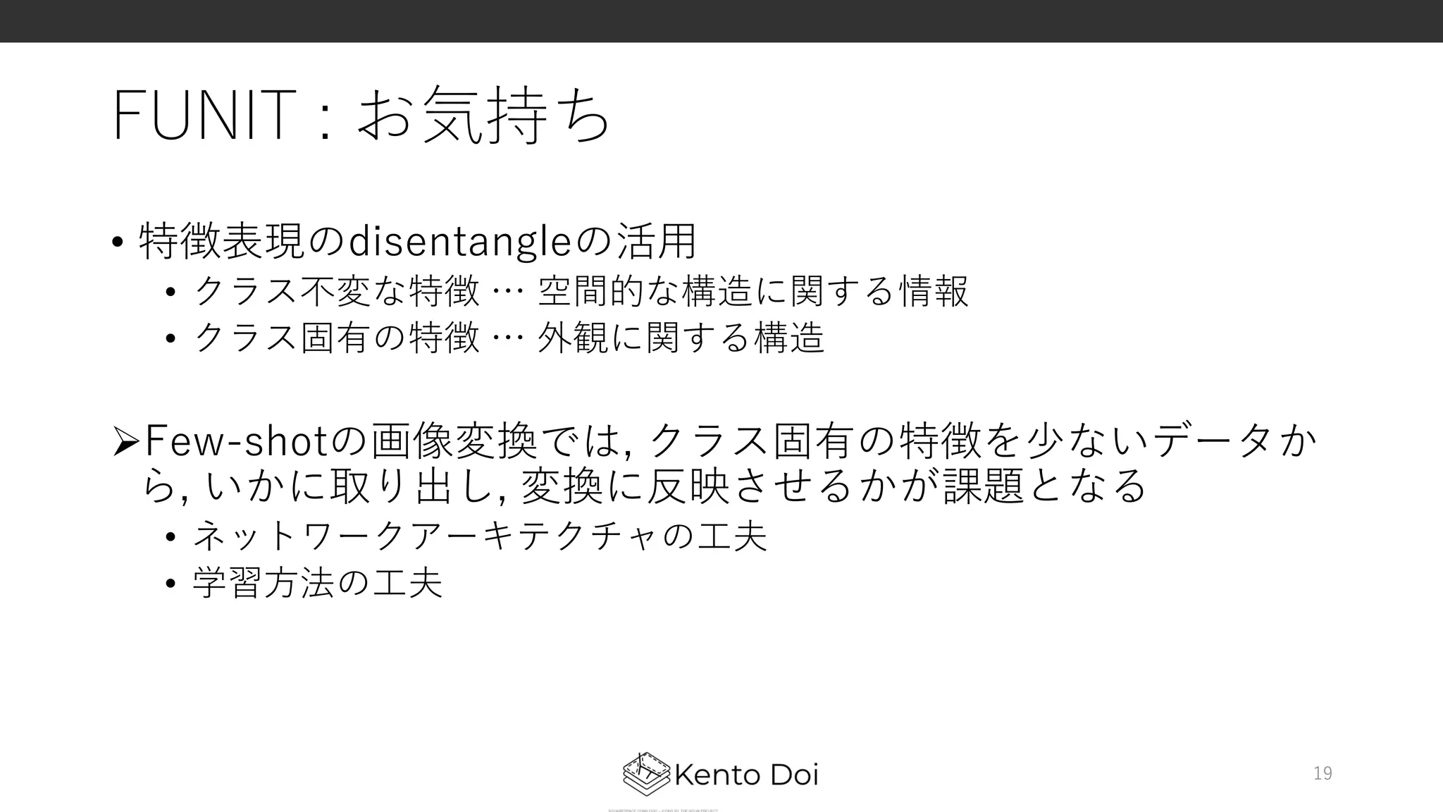 FUNIT : お気持ち
• 特徴表現のdisentangleの活⽤
• クラス不変な特徴 … 空間的な構造に関する情報
• クラス固有の特徴 … 外観に関する構造
ØFew-shotの画像変換では, クラス固有の特徴を少ないデータか
ら, いかに取り出し, 変換に反映させるかが課題となる
• ネットワークアーキテクチャの⼯夫
• 学習⽅法の⼯夫
19
 