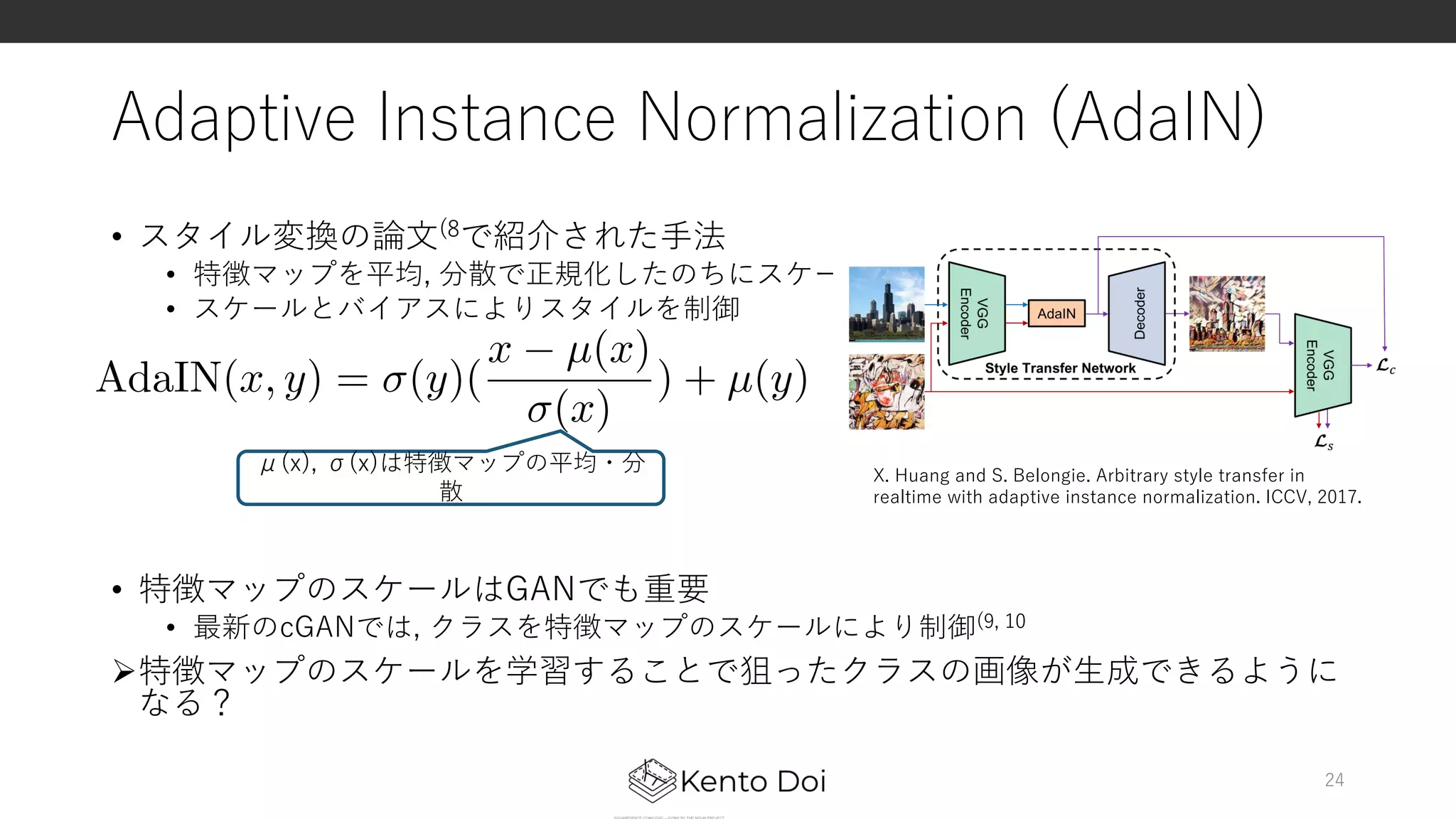 Adaptive Instance Normalization (AdaIN)
• スタイル変換の論⽂(8で紹介された⼿法
• 特徴マップを平均, 分散で正規化したのちにスケールとバイアスを与える
• スケールとバイアスによりスタイルを制御
• 特徴マップのスケールはGANでも重要
• 最新のcGANでは, クラスを特徴マップのスケールにより制御(9, 10
Ø特徴マップのスケールを学習することで狙ったクラスの画像が⽣成できるように
なる？
24
AdaIN(x, y) = (y)(
x µ(x)
(x)
) + µ(y)
<latexit sha1_base64="p7PDtj53n7FAD2QYDp+X3ne5keE=">AAACqnichVFNaxNRFD2d+lHjR9O6Ebp5GCoTrOGOFBRBqBXBbqRNTVvJlPBm8hIfnS9mJiFxyB/wD3ThqoJI6c9w49aFi+ovEJcV3LjwZjIgWtQ7zHvnnXvPfee950SeTlKi4ylj+szZc+dnLpQuXrp8ZbY8N7+VhL3YVQ039MJ4x5GJ8nSgGqlOPbUTxUr6jqe2nb2H4/x2X8WJDoOn6TBSu77sBrqjXZky1So/yuzYFw/acu3JyBwsiWFV3Bd2oru+NBmbdieWbjYQt4Tt98xBdZQVSYZVcTNnh9VWuUI1ykOcBlYBKihiPSy/hY02QrjowYdCgJSxB4mEvyYsECLmdpExFzPSeV5hhBJre1yluEIyu8djl1fNgg14Pe6Z5GqXd/H4j1kpsEgf6ZBO6D0d0Rf68ddeWd5j7GXIszPRqqg1+/La5vf/qnyeUzz/pfqn5xQd3M29avYe5cz4FO5E33+xf7J5r76Y3aDX9JX9H9AxveMTBP1v7psNVX+FEj+A9ed1nwZbt2sW1ayN5crKavEUM1jAdZh833ewgsdYR4P3PcIHfMJnY8moG8+M5qTUmCo0V/FbGO2fpCmheg==</latexit><latexit sha1_base64="p7PDtj53n7FAD2QYDp+X3ne5keE=">AAACqnichVFNaxNRFD2d+lHjR9O6Ebp5GCoTrOGOFBRBqBXBbqRNTVvJlPBm8hIfnS9mJiFxyB/wD3ThqoJI6c9w49aFi+ovEJcV3LjwZjIgWtQ7zHvnnXvPfee950SeTlKi4ylj+szZc+dnLpQuXrp8ZbY8N7+VhL3YVQ039MJ4x5GJ8nSgGqlOPbUTxUr6jqe2nb2H4/x2X8WJDoOn6TBSu77sBrqjXZky1So/yuzYFw/acu3JyBwsiWFV3Bd2oru+NBmbdieWbjYQt4Tt98xBdZQVSYZVcTNnh9VWuUI1ykOcBlYBKihiPSy/hY02QrjowYdCgJSxB4mEvyYsECLmdpExFzPSeV5hhBJre1yluEIyu8djl1fNgg14Pe6Z5GqXd/H4j1kpsEgf6ZBO6D0d0Rf68ddeWd5j7GXIszPRqqg1+/La5vf/qnyeUzz/pfqn5xQd3M29avYe5cz4FO5E33+xf7J5r76Y3aDX9JX9H9AxveMTBP1v7psNVX+FEj+A9ed1nwZbt2sW1ayN5crKavEUM1jAdZh833ewgsdYR4P3PcIHfMJnY8moG8+M5qTUmCo0V/FbGO2fpCmheg==</latexit><latexit sha1_base64="p7PDtj53n7FAD2QYDp+X3ne5keE=">AAACqnichVFNaxNRFD2d+lHjR9O6Ebp5GCoTrOGOFBRBqBXBbqRNTVvJlPBm8hIfnS9mJiFxyB/wD3ThqoJI6c9w49aFi+ovEJcV3LjwZjIgWtQ7zHvnnXvPfee950SeTlKi4ylj+szZc+dnLpQuXrp8ZbY8N7+VhL3YVQ039MJ4x5GJ8nSgGqlOPbUTxUr6jqe2nb2H4/x2X8WJDoOn6TBSu77sBrqjXZky1So/yuzYFw/acu3JyBwsiWFV3Bd2oru+NBmbdieWbjYQt4Tt98xBdZQVSYZVcTNnh9VWuUI1ykOcBlYBKihiPSy/hY02QrjowYdCgJSxB4mEvyYsECLmdpExFzPSeV5hhBJre1yluEIyu8djl1fNgg14Pe6Z5GqXd/H4j1kpsEgf6ZBO6D0d0Rf68ddeWd5j7GXIszPRqqg1+/La5vf/qnyeUzz/pfqn5xQd3M29avYe5cz4FO5E33+xf7J5r76Y3aDX9JX9H9AxveMTBP1v7psNVX+FEj+A9ed1nwZbt2sW1ayN5crKavEUM1jAdZh833ewgsdYR4P3PcIHfMJnY8moG8+M5qTUmCo0V/FbGO2fpCmheg==</latexit><latexit sha1_base64="p7PDtj53n7FAD2QYDp+X3ne5keE=">AAACqnichVFNaxNRFD2d+lHjR9O6Ebp5GCoTrOGOFBRBqBXBbqRNTVvJlPBm8hIfnS9mJiFxyB/wD3ThqoJI6c9w49aFi+ovEJcV3LjwZjIgWtQ7zHvnnXvPfee950SeTlKi4ylj+szZc+dnLpQuXrp8ZbY8N7+VhL3YVQ039MJ4x5GJ8nSgGqlOPbUTxUr6jqe2nb2H4/x2X8WJDoOn6TBSu77sBrqjXZky1So/yuzYFw/acu3JyBwsiWFV3Bd2oru+NBmbdieWbjYQt4Tt98xBdZQVSYZVcTNnh9VWuUI1ykOcBlYBKihiPSy/hY02QrjowYdCgJSxB4mEvyYsECLmdpExFzPSeV5hhBJre1yluEIyu8djl1fNgg14Pe6Z5GqXd/H4j1kpsEgf6ZBO6D0d0Rf68ddeWd5j7GXIszPRqqg1+/La5vf/qnyeUzz/pfqn5xQd3M29avYe5cz4FO5E33+xf7J5r76Y3aDX9JX9H9AxveMTBP1v7psNVX+FEj+A9ed1nwZbt2sW1ayN5crKavEUM1jAdZh833ewgsdYR4P3PcIHfMJnY8moG8+M5qTUmCo0V/FbGO2fpCmheg==</latexit>
μ(x), σ(x)は特徴マップの平均・分
散
X. Huang and S. Belongie. Arbitrary style transfer in
realtime with adaptive instance normalization. ICCV, 2017.
 
