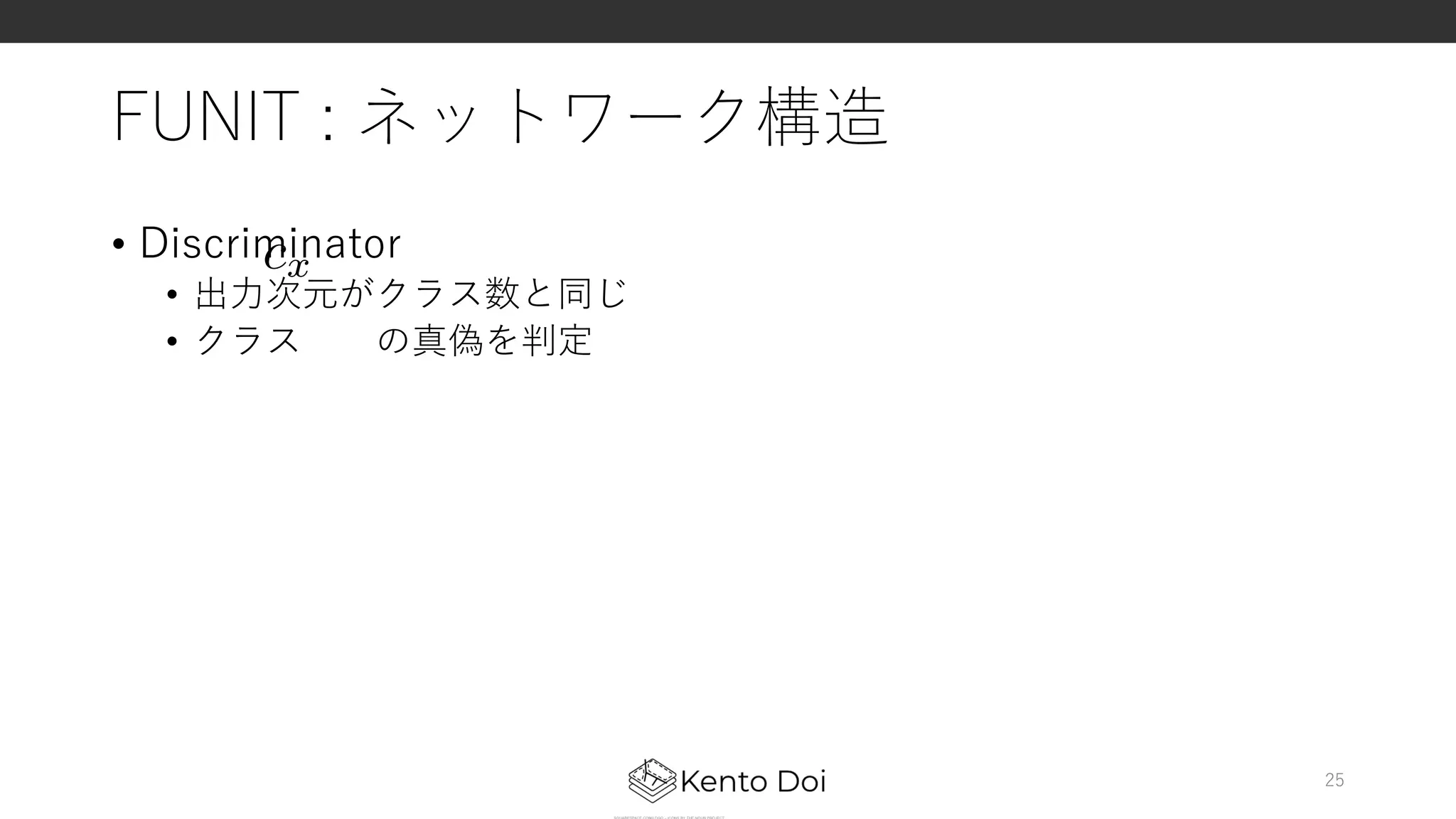 FUNIT : ネットワーク構造
• Discriminator
• 出⼒次元がクラス数と同じ
• クラス の真偽を判定
25
cx<latexit sha1_base64="zdOyeUs6T2GIV3UdD8fBqLvPL0A=">AAACZ3ichVG7SgNBFD1ZXzE+EhVEsIkGxSrcFUGxEm0s4yNRUAm766hL9sXuJKjBH7CwjWClICJ+ho0/YOEniGUEGwvvbhZERb3DzJw5c8+dMzO6Z5mBJHpKKG3tHZ1dye5UT29ffzozMFgK3KpviKLhWq6/qWuBsExHFKUpLbHp+UKzdUts6JWlcH+jJvzAdJ11eeSJHVvbd8w909BkSBnlw1Q5k6M8RZH9CdQY5BBHwc3cYBu7cGGgChsCDiRjCxoCbltQQfCY20GdOZ+RGe0LnCDF2ipnCc7QmK3wuM+rrZh1eB3WDCK1wadY3H1WZjFBj3RLTXqgO3qm919r1aMaoZcjnvWWVnjl9OnI2tu/KptniYNP1Z+eJfYwF3k12bsXMeEtjJa+dtxors2vTtQn6Ype2P8lPdE938CpvRrXK2L1AuEHqN+f+ycoTedVyqsrM7mFxfgrkhjFOKb4vWexgGUUUORzD3CGBs4Tz0paGVZGWqlKItYM4UsoYx8A/ori</latexit><latexit sha1_base64="zdOyeUs6T2GIV3UdD8fBqLvPL0A=">AAACZ3ichVG7SgNBFD1ZXzE+EhVEsIkGxSrcFUGxEm0s4yNRUAm766hL9sXuJKjBH7CwjWClICJ+ho0/YOEniGUEGwvvbhZERb3DzJw5c8+dMzO6Z5mBJHpKKG3tHZ1dye5UT29ffzozMFgK3KpviKLhWq6/qWuBsExHFKUpLbHp+UKzdUts6JWlcH+jJvzAdJ11eeSJHVvbd8w909BkSBnlw1Q5k6M8RZH9CdQY5BBHwc3cYBu7cGGgChsCDiRjCxoCbltQQfCY20GdOZ+RGe0LnCDF2ipnCc7QmK3wuM+rrZh1eB3WDCK1wadY3H1WZjFBj3RLTXqgO3qm919r1aMaoZcjnvWWVnjl9OnI2tu/KptniYNP1Z+eJfYwF3k12bsXMeEtjJa+dtxors2vTtQn6Ype2P8lPdE938CpvRrXK2L1AuEHqN+f+ycoTedVyqsrM7mFxfgrkhjFOKb4vWexgGUUUORzD3CGBs4Tz0paGVZGWqlKItYM4UsoYx8A/ori</latexit><latexit sha1_base64="zdOyeUs6T2GIV3UdD8fBqLvPL0A=">AAACZ3ichVG7SgNBFD1ZXzE+EhVEsIkGxSrcFUGxEm0s4yNRUAm766hL9sXuJKjBH7CwjWClICJ+ho0/YOEniGUEGwvvbhZERb3DzJw5c8+dMzO6Z5mBJHpKKG3tHZ1dye5UT29ffzozMFgK3KpviKLhWq6/qWuBsExHFKUpLbHp+UKzdUts6JWlcH+jJvzAdJ11eeSJHVvbd8w909BkSBnlw1Q5k6M8RZH9CdQY5BBHwc3cYBu7cGGgChsCDiRjCxoCbltQQfCY20GdOZ+RGe0LnCDF2ipnCc7QmK3wuM+rrZh1eB3WDCK1wadY3H1WZjFBj3RLTXqgO3qm919r1aMaoZcjnvWWVnjl9OnI2tu/KptniYNP1Z+eJfYwF3k12bsXMeEtjJa+dtxors2vTtQn6Ype2P8lPdE938CpvRrXK2L1AuEHqN+f+ycoTedVyqsrM7mFxfgrkhjFOKb4vWexgGUUUORzD3CGBs4Tz0paGVZGWqlKItYM4UsoYx8A/ori</latexit><latexit sha1_base64="zdOyeUs6T2GIV3UdD8fBqLvPL0A=">AAACZ3ichVG7SgNBFD1ZXzE+EhVEsIkGxSrcFUGxEm0s4yNRUAm766hL9sXuJKjBH7CwjWClICJ+ho0/YOEniGUEGwvvbhZERb3DzJw5c8+dMzO6Z5mBJHpKKG3tHZ1dye5UT29ffzozMFgK3KpviKLhWq6/qWuBsExHFKUpLbHp+UKzdUts6JWlcH+jJvzAdJ11eeSJHVvbd8w909BkSBnlw1Q5k6M8RZH9CdQY5BBHwc3cYBu7cGGgChsCDiRjCxoCbltQQfCY20GdOZ+RGe0LnCDF2ipnCc7QmK3wuM+rrZh1eB3WDCK1wadY3H1WZjFBj3RLTXqgO3qm919r1aMaoZcjnvWWVnjl9OnI2tu/KptniYNP1Z+eJfYwF3k12bsXMeEtjJa+dtxors2vTtQn6Ype2P8lPdE938CpvRrXK2L1AuEHqN+f+ycoTedVyqsrM7mFxfgrkhjFOKb4vWexgGUUUORzD3CGBs4Tz0paGVZGWqlKItYM4UsoYx8A/ori</latexit>
 