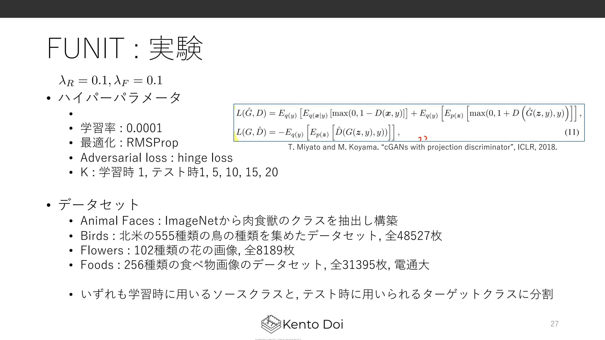 FUNIT : 実験
• ハイパーパラメータ
•
• 学習率 : 0.0001
• 最適化 : RMSProp
• Adversarial loss : hinge loss
• K : 学習時 1, テスト時1, 5, 10, 15, 20
• データセット
• Animal Faces : ImageNetから⾁⾷獣のクラスを抽出し構築
• Birds : 北⽶の555種類の⿃の種類を集めたデータセット, 全48527枚
• Flowers : 102種類の花の画像, 全8189枚
• Foods : 256種類の⾷べ物画像のデータセット, 全31395枚, 電通⼤
• いずれも学習時に⽤いるソースクラスと, テスト時に⽤いられるターゲットクラスに分割
27
R = 0.1, F = 0.1<latexit sha1_base64="yUz3dh9Rs2AS8vXVi9z8Odmbggs=">AAACiXichVHLSsNAFD3Gd31V3QhuglVxIeVGBEtBKAriUqutgpaSxFFD0yQkaaEWf6A/4MKVgoi4catbN/6ACz9BXFZw48LbNCha1Bsyc+bMPXfOzNUc0/B8oqc2qb2js6u7pzfS1z8wOBQdHsl6dsnVRUa3Tdvd1lRPmIYlMr7hm2LbcYVa1EyxpRWWG/tbZeF6hm1t+hVH5IrqgWXsG7rqM5WPTu6anLyn5qvpY3lRprgyK39SKyGVj8YoTkHIrUAJQQxhrNnRS+xiDzZ0lFCEgAWfsQkVHn87UEBwmMuhypzLyAj2BY4RYW2JswRnqMwWeDzg1U7IWrxu1PQCtc6nmPy7rJQxRY90RXV6oGt6pvdfa1WDGg0vFZ61plY4+aHa2Mbbv6oizz4Ov1R/evaxj0Tg1WDvTsA0bqE39eWjk/pGMj1VnaZzemH/Z/RE93wDq/yqX6yL9Cki3ADl53O3guxcXOFurc/HUkthK3owjgnM8HsvIIVVrCHD59Zwg1vcSX2SIiWkZDNVags1o/gW0vIHpGiVNA==</latexit><latexit sha1_base64="yUz3dh9Rs2AS8vXVi9z8Odmbggs=">AAACiXichVHLSsNAFD3Gd31V3QhuglVxIeVGBEtBKAriUqutgpaSxFFD0yQkaaEWf6A/4MKVgoi4catbN/6ACz9BXFZw48LbNCha1Bsyc+bMPXfOzNUc0/B8oqc2qb2js6u7pzfS1z8wOBQdHsl6dsnVRUa3Tdvd1lRPmIYlMr7hm2LbcYVa1EyxpRWWG/tbZeF6hm1t+hVH5IrqgWXsG7rqM5WPTu6anLyn5qvpY3lRprgyK39SKyGVj8YoTkHIrUAJQQxhrNnRS+xiDzZ0lFCEgAWfsQkVHn87UEBwmMuhypzLyAj2BY4RYW2JswRnqMwWeDzg1U7IWrxu1PQCtc6nmPy7rJQxRY90RXV6oGt6pvdfa1WDGg0vFZ61plY4+aHa2Mbbv6oizz4Ov1R/evaxj0Tg1WDvTsA0bqE39eWjk/pGMj1VnaZzemH/Z/RE93wDq/yqX6yL9Cki3ADl53O3guxcXOFurc/HUkthK3owjgnM8HsvIIVVrCHD59Zwg1vcSX2SIiWkZDNVags1o/gW0vIHpGiVNA==</latexit><latexit sha1_base64="yUz3dh9Rs2AS8vXVi9z8Odmbggs=">AAACiXichVHLSsNAFD3Gd31V3QhuglVxIeVGBEtBKAriUqutgpaSxFFD0yQkaaEWf6A/4MKVgoi4catbN/6ACz9BXFZw48LbNCha1Bsyc+bMPXfOzNUc0/B8oqc2qb2js6u7pzfS1z8wOBQdHsl6dsnVRUa3Tdvd1lRPmIYlMr7hm2LbcYVa1EyxpRWWG/tbZeF6hm1t+hVH5IrqgWXsG7rqM5WPTu6anLyn5qvpY3lRprgyK39SKyGVj8YoTkHIrUAJQQxhrNnRS+xiDzZ0lFCEgAWfsQkVHn87UEBwmMuhypzLyAj2BY4RYW2JswRnqMwWeDzg1U7IWrxu1PQCtc6nmPy7rJQxRY90RXV6oGt6pvdfa1WDGg0vFZ61plY4+aHa2Mbbv6oizz4Ov1R/evaxj0Tg1WDvTsA0bqE39eWjk/pGMj1VnaZzemH/Z/RE93wDq/yqX6yL9Cki3ADl53O3guxcXOFurc/HUkthK3owjgnM8HsvIIVVrCHD59Zwg1vcSX2SIiWkZDNVags1o/gW0vIHpGiVNA==</latexit><latexit sha1_base64="yUz3dh9Rs2AS8vXVi9z8Odmbggs=">AAACiXichVHLSsNAFD3Gd31V3QhuglVxIeVGBEtBKAriUqutgpaSxFFD0yQkaaEWf6A/4MKVgoi4catbN/6ACz9BXFZw48LbNCha1Bsyc+bMPXfOzNUc0/B8oqc2qb2js6u7pzfS1z8wOBQdHsl6dsnVRUa3Tdvd1lRPmIYlMr7hm2LbcYVa1EyxpRWWG/tbZeF6hm1t+hVH5IrqgWXsG7rqM5WPTu6anLyn5qvpY3lRprgyK39SKyGVj8YoTkHIrUAJQQxhrNnRS+xiDzZ0lFCEgAWfsQkVHn87UEBwmMuhypzLyAj2BY4RYW2JswRnqMwWeDzg1U7IWrxu1PQCtc6nmPy7rJQxRY90RXV6oGt6pvdfa1WDGg0vFZ61plY4+aHa2Mbbv6oizz4Ov1R/evaxj0Tg1WDvTsA0bqE39eWjk/pGMj1VnaZzemH/Z/RE93wDq/yqX6yL9Cki3ADl53O3guxcXOFurc/HUkthK3owjgnM8HsvIIVVrCHD59Zwg1vcSX2SIiWkZDNVags1o/gW0vIHpGiVNA==</latexit>
T. Miyato and M. Koyama. “cGANs with projection discriminator”, ICLR, 2018.
 