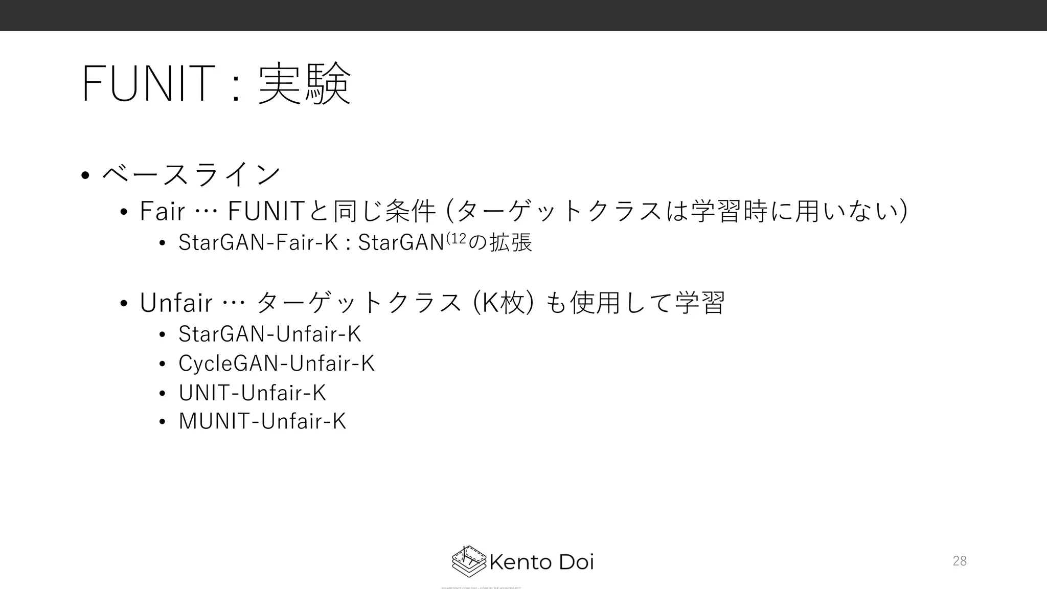 FUNIT : 実験
• ベースライン
• Fair … FUNITと同じ条件 (ターゲットクラスは学習時に⽤いない)
• StarGAN-Fair-K : StarGAN(12の拡張
• Unfair … ターゲットクラス (K枚) も使⽤して学習
• StarGAN-Unfair-K
• CycleGAN-Unfair-K
• UNIT-Unfair-K
• MUNIT-Unfair-K
28
 