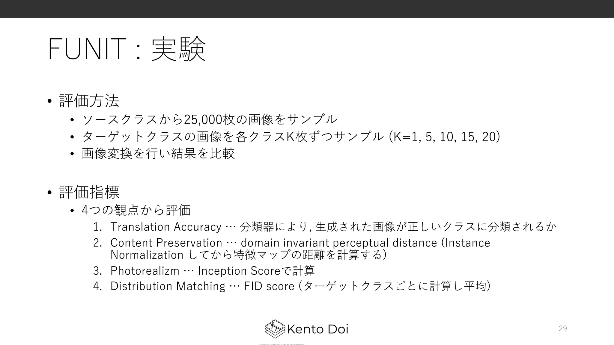 FUNIT : 実験
• 評価⽅法
• ソースクラスから25,000枚の画像をサンプル
• ターゲットクラスの画像を各クラスK枚ずつサンプル (K=1, 5, 10, 15, 20)
• 画像変換を⾏い結果を⽐較
• 評価指標
• 4つの観点から評価
1. Translation Accuracy … 分類器により, ⽣成された画像が正しいクラスに分類されるか
2. Content Preservation … domain invariant perceptual distance (Instance
Normalization してから特徴マップの距離を計算する)
3. Photorealizm … Inception Scoreで計算
4. Distribution Matching … FID score (ターゲットクラスごとに計算し平均)
29
 