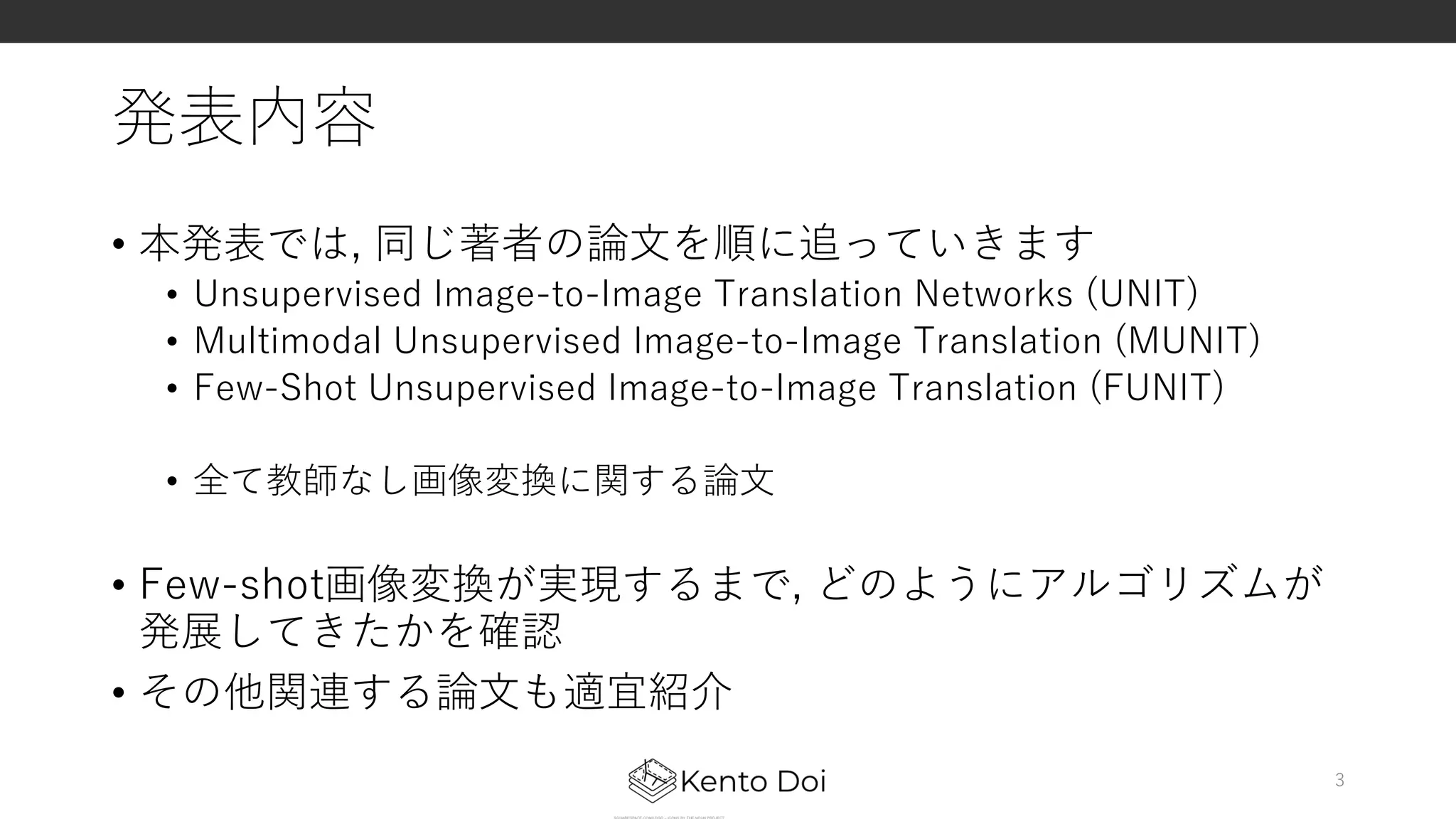 発表内容
• 本発表では, 同じ著者の論⽂を順に追っていきます
• Unsupervised Image-to-Image Translation Networks (UNIT)
• Multimodal Unsupervised Image-to-Image Translation (MUNIT)
• Few-Shot Unsupervised Image-to-Image Translation (FUNIT)
• 全て教師なし画像変換に関する論⽂
• Few-shot画像変換が実現するまで, どのようにアルゴリズムが
発展してきたかを確認
• その他関連する論⽂も適宜紹介
3
 
