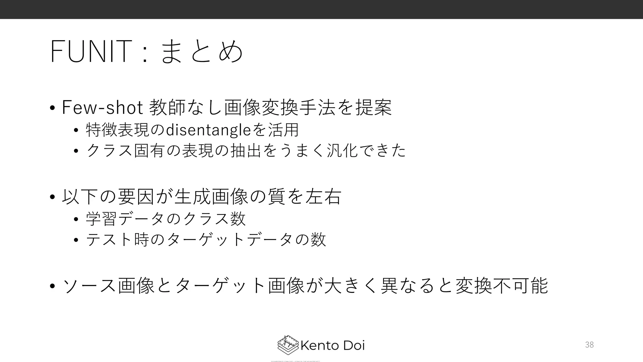 FUNIT : まとめ
• Few-shot 教師なし画像変換⼿法を提案
• 特徴表現のdisentangleを活⽤
• クラス固有の表現の抽出をうまく汎化できた
• 以下の要因が⽣成画像の質を左右
• 学習データのクラス数
• テスト時のターゲットデータの数
• ソース画像とターゲット画像が⼤きく異なると変換不可能
38
 