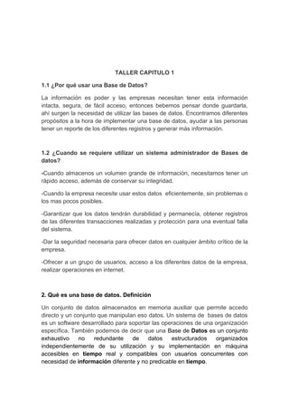 TALLER CAPITULO 1

1.1 ¿Por qué usar una Base de Datos?

La información es poder y las empresas necesitan tener esta información
intacta, segura, de fácil acceso, entonces bebemos pensar donde guardarla,
ahí surgen la necesidad de utilizar las bases de datos. Encontramos diferentes
propósitos a la hora de implementar una base de datos, ayudar a las personas
tener un reporte de los diferentes registros y generar más información.



1.2 ¿Cuando se requiere utilizar un sistema administrador de Bases de
datos?

-Cuando almacenos un volumen grande de información, necesitamos tener un
rápido acceso, además de conservar su integridad.

-Cuando la empresa necesite usar estos datos eficientemente, sin problemas o
los mas pocos posibles.

-Garantizar que los datos tendrán durabilidad y permanecía, obtener registros
de las diferentes transacciones realizadas y protección para una eventual falla
del sistema.

-Dar la seguridad necesaria para ofrecer datos en cualquier ámbito crítico de la
empresa.

-Ofrecer a un grupo de usuarios, acceso a los diferentes datos de la empresa,
realizar operaciones en internet.



2. Qué es una base de datos. Definición

Un conjunto de datos almacenados en memoria auxiliar que permite accedo
directo y un conjunto que manipulan eso datos. Un sistema de bases de datos
es un software desarrollado para soportar las operaciones de una organización
específica. También podemos de decir que una Base de Datos es un conjunto
exhaustivo     no   redundante    de    datos    estructurados   organizados
independientemente de su utilización y su implementación en máquina
accesibles en tiempo real y compatibles con usuarios concurrentes con
necesidad de información diferente y no predicable en tiempo.
 