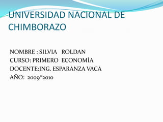 UNIVERSIDAD NACIONAL DE CHIMBORAZO NOMBRE : SILVIA   ROLDAN CURSO: PRIMERO  ECONOMÍA  DOCENTE:ING. ESPARANZA VACA AÑO:  2009*2010 