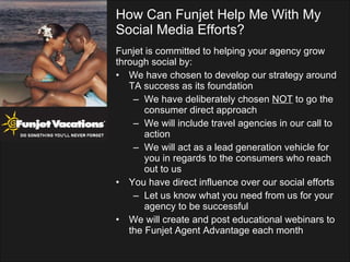 Funjet is committed to helping your agency grow  through social by: We have chosen to develop our strategy around TA success as its foundation We have deliberately chosen  NOT  to go the consumer direct approach We will include travel agencies in our call to action We will act as a lead generation vehicle for you in regards to the consumers who reach out to us You have direct influence over our social efforts Let us know what you need from us for your agency to be successful We will create and post educational webinars to the Funjet Agent Advantage each month How Can Funjet Help Me With My Social Media Efforts? 