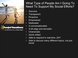 What Type of People Am I Going To Need To Support My Social Efforts? Genuine Transparent Proactive Empowered Dedicated A conversationalist A bit edgy and sarcastic Charismatic Quick witted Able to respond in real-time, 24/7 Able to discuss many different topics, not just travel 