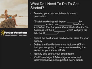 Develop your own social media value proposition: " Social marketing will impact ________ by ________ extent over _________ timeframe. And when that happens, the added value for the business will be $________, which will give me an ROI of ________ . “  Select the best social media tools / sites for your agency Define the Key Performance Indicator (KPIs) that you are going to use when evaluating the impact of your social efforts Identify and select your social team Visit Funjet Agent Advantage for new and informational webinars posted every month What Do I Need To Do To Get Started? 