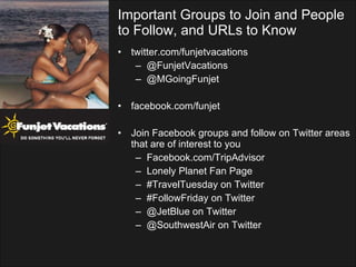 twitter.com/funjetvacations @FunjetVacations @MGoingFunjet facebook.com/funjet Join Facebook groups and follow on Twitter areas that are of interest to you Facebook.com/TripAdvisor Lonely Planet Fan Page #TravelTuesday on Twitter #FollowFriday on Twitter @JetBlue on Twitter @SouthwestAir on Twitter Important Groups to Join and People to Follow, and URLs to Know 