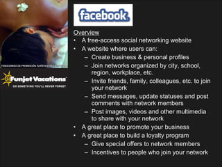 Overview A free-access social networking website A website where users can: Create business & personal profiles Join networks organized by city, school, region, workplace, etc. Invite friends, family, colleagues, etc. to join your network Send messages, update statuses and post comments with network members Post images, videos and other multimedia to share with your network A great place to promote your business A great place to build a loyalty program Give special offers to network members Incentives to people who join your network 