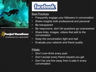 Best Practices Frequently engage your followers in conversation Share insights both professional and personal Be transparent Be responsive, don’t let questions go unanswered Share links, images, videos that add to the conversation Keep the conversation light and real Evaluate your network and friend quality Pitfalls Don’t over-think every post Don’t accept every friend request you get Don’t be one line away from a sale in every conversation 