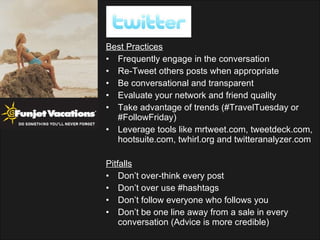 Best Practices Frequently engage in the conversation Re-Tweet others posts when appropriate Be conversational and transparent Evaluate your network and friend quality Take advantage of trends (#TravelTuesday or #FollowFriday) Leverage tools like mrtweet.com, tweetdeck.com, hootsuite.com, twhirl.org and twitteranalyzer.com Pitfalls Don’t over-think every post Don’t over use #hashtags Don’t follow everyone who follows you Don’t be one line away from a sale in every conversation (Advice is more credible) 