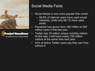 Social Media Facts Social Media is now more popular than email 66.8% of internet users have used social networks, while only 65.1% have used email. Facebook has grown from 100 million to 200 million users in the last year Twitter has 18 million unique monthly visitors At this rate, it will have nearly 100 million visitors at the same time next year 43% of active Twitter users say they can’t live without it 