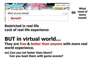 What
                                           most of
                                            teens
    Bored!!                                tweet!


Restricted in real life
Lack of real life experience

BUT in virtual world...
They are free & better than anyone with more real
world experience.
ex) Can you txt faster then them?
   Can you beat them with game scores?
 