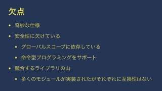 欠点
• 奇妙な仕様
• 安全性に欠けている
• グローバルスコープに依存している
• 命令型プログラミングをサポート
• 競合するライブラリの山
• 多くのモジュールが実装されたがそれぞれに互換性はない
 