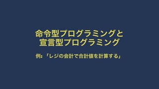 命令型プログラミングと
宣言型プログラミング
例: 「レジの会計で合計値を計算する」
 