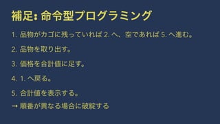 補足: 命令型プログラミング
1. 品物がカゴに残っていれば 2. へ、空であれば 5. へ進む。
2. 品物を取り出す。
3. 価格を合計値に足す。
4. 1. へ戻る。
5. 合計値を表示する。
→ 順番が異なる場合に破綻する
 