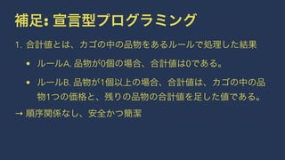 補足: 宣言型プログラミング
1. 合計値とは、カゴの中の品物をあるルールで処理した結果
• ルールA. 品物が0個の場合、合計値は0である。
• ルールB. 品物が1個以上の場合、合計値は、カゴの中の品
物1つの価格と、残りの品物の合計値を足した値である。
→ 順序関係なし、安全かつ簡潔
 