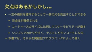 欠点はあるがしかし...
• 一定の規則を遵守することで一筋の光を見出すことができる
• 安全性が確保される
• コードベースのサイズに比例してスケーラビリティが増す
• シンプルでわかりやすく、テストしやすいコードになる
→ 本書では、それらを関数型プログラミングによって導く
 
