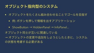 オブジェクト指向型のシステム
• オブジェクトをたくさん組み合わせることでゴールを目指す
• 例: ボタンを押して情報を出すアプリケーション
• ShowButton → HiddenPanel → InfoPanel...
オブジェクト同士が互いに関連している
→ オブジェクトの変更や追加をしようとしたときに、システム
の状態を考慮する必要がある
 
