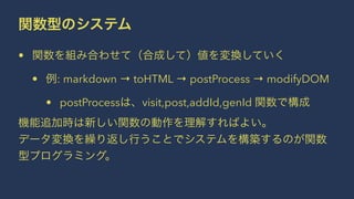 関数型のシステム
• 関数を組み合わせて（合成して）値を変換していく
• 例: markdown → toHTML → postProcess → modifyDOM
• postProcessは、visit,post,addId,genId 関数で構成
機能追加時は新しい関数の動作を理解すればよい。
データ変換を繰り返し行うことでシステムを構築するのが関数
型プログラミング。
 