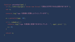 function parseAge(age) {
if (!_.isString(age)) throw new Error('引数は文字列である必要があります');
var a;
console.log("age を数値に変換しようとしています");
a = parseInt(age, 10);
if (_.isNaN(a)) {
console.log(["age を数値に変換できませんでした : ", age].join(''));
a = 0;
}
return a;
}
 