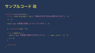 サンプルコード 改
function parseAge(age) {
if (!_.isString(age)) fail('引数は文字列である必要があります'); ☆
var a;
note("age を数値に変換しようとしています"); ☆
a = parseInt(age, 10);
if (_.isNaN(a)) {
warn(["age を数値に変換できませんでした : ", age].join('')); ☆
a = 0;
}
return a;
}
 