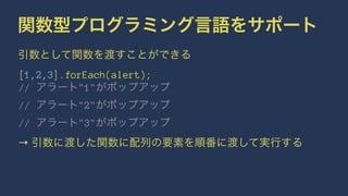 関数型プログラミング言語をサポート
引数として関数を渡すことができる
[1,2,3].forEach(alert);
// アラート"1"がポップアップ
// アラート"2"がポップアップ
// アラート"3"がポップアップ
→ 引数に渡した関数に配列の要素を順番に渡して実行する
 
