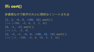 例: sort()
辞書順なので数字の大小に関係なくソートされる
[2, 3, -6, 0, -108, 42].sort();
//! [-108, -6, 0, 2, 3, 42]
[0, -1, -2].sort();
//! [-1, -2, 0]
[2, -3, -1, -6, 0, -108, 42, 10].sort();
//! [-1, -108, -6, 0, 10, 2, 3, 42]
 
