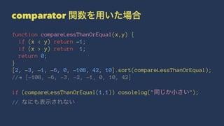 comparator 関数を用いた場合
function compareLessThanOrEqual(x,y) {
if (x < y) return -1;
if (x > y) return 1;
return 0;
}
[2, -3, -1, -6, 0, -108, 42, 10].sort(compareLessThanOrEqual);
//! [-108, -6, -3, -2, -1, 0, 10, 42]
if (compareLessThanOrEqual(1,1)) cosolelog("同じか小さい");
// なにも表示されない
 