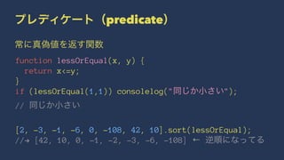 プレディケート（predicate）
常に真偽値を返す関数
function lessOrEqual(x, y) {
return x<=y;
}
if (lessOrEqual(1,1)) consolelog("同じか小さい");
// 同じか小さい
[2, -3, -1, -6, 0, -108, 42, 10].sort(lessOrEqual);
//! [42, 10, 0, -1, -2, -3, -6, -108] ← 逆順になってる
 