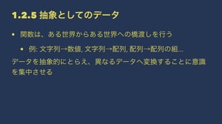 1.2.5 抽象としてのデータ
• 関数は、ある世界からある世界への橋渡しを行う
• 例: 文字列→数値, 文字列→配列, 配列→配列の組...
データを抽象的にとらえ、異なるデータへ変換することに意識
を集中させる
 