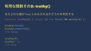 有用な関数その2: truthy()
与えられた値が true とみなされるかどうかを判定する
function truthy(x) { return (x !== false) && existy(x) };
truthy(false);
truthy(undefined);
//! false
truthy(0);
truthy('');
//! true
 