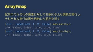 Array#map
配列のそれぞれの要素に対して引数に与えた関数を実行し、
それぞれの実行結果を格納した配列を返す
[null, undefined, 1, 2, false].map(existy);
//! [false, false, ture, true, true]
[null, undefined, 1, 2, false].map(truthy);
//! [false, false, ture, true, false]
 