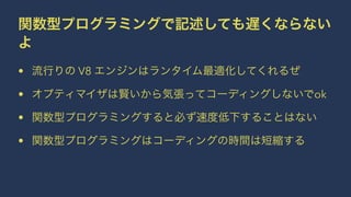 関数型プログラミングで記述しても遅くならない
よ
• 流行りの V8 エンジンはランタイム最適化してくれるぜ
• オプティマイザは賢いから気張ってコーディングしないでok
• 関数型プログラミングすると必ず速度低下することはない
• 関数型プログラミングはコーディングの時間は短縮する
 