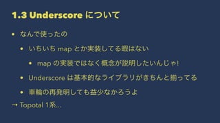 1.3 Underscore について
• なんで使ったの
• いちいち map とか実装してる暇はない
• map の実装ではなく概念が説明したいんじゃ!
• Underscore は基本的なライブラリがきちんと ってる
• 車輪の再発明しても益少なかろうよ
→ Topotal 1系...
 