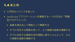1.4 まとめ
• 入門的なトピックを扱った
• JavaScript アプリケーションを構築する一つの方法が「関数
型プログラミング」
• 抽象を導き出して関数として構築する
• すでに存在する関数を使って、より複雑な抽象を構築する
• すでに存在する関数を別の関数に渡すことによって、さら
に複雑な抽象を構築する
 