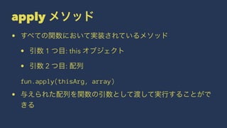 apply メソッド
• すべての関数において実装されているメソッド
• 引数 1 つ目: this オブジェクト
• 引数 2 つ目: 配列
fun.apply(thisArg, array)
• 与えられた配列を関数の引数として渡して実行することがで
きる
 