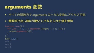 arguments 変数
• すべての関数内で arguments ローカル変数にアクセス可能
• 関数呼び出し時に引数として与えられた値を保持
function func() {
for (var i = 0, l = arguments.length; i < l; i++) {
alert(arguments[i]);
}
};
func(1,2,3)
//! 1
//! 2
//! 3
 